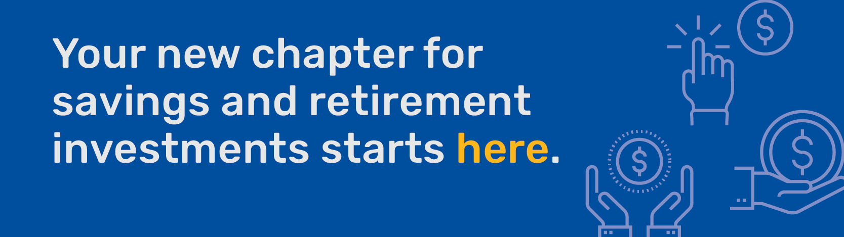 Your new chapter for savings and retirement investments starts here.